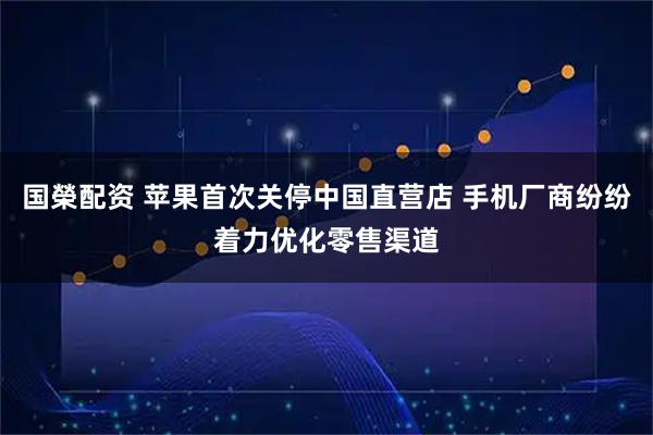 国榮配资 苹果首次关停中国直营店 手机厂商纷纷着力优化零售渠道