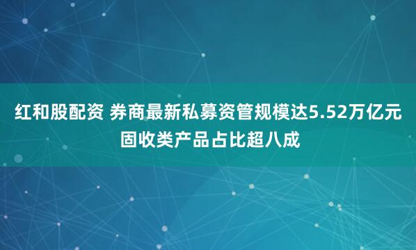 红和股配资 券商最新私募资管规模达5.52万亿元 固收类产品占比超八成