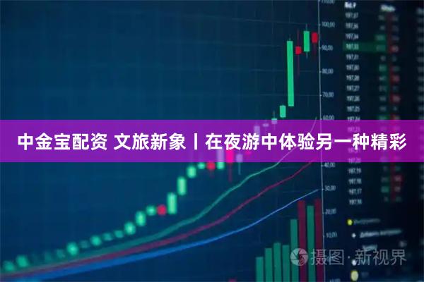 中金宝配资 文旅新象丨在夜游中体验另一种精彩
