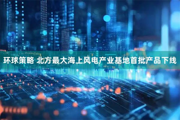 环球策略 北方最大海上风电产业基地首批产品下线