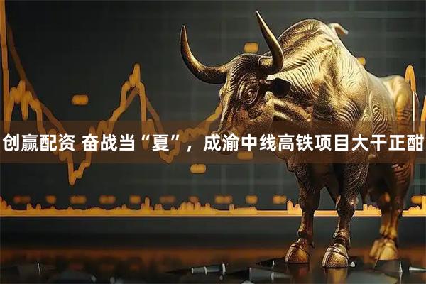 创赢配资 奋战当“夏”，成渝中线高铁项目大干正酣