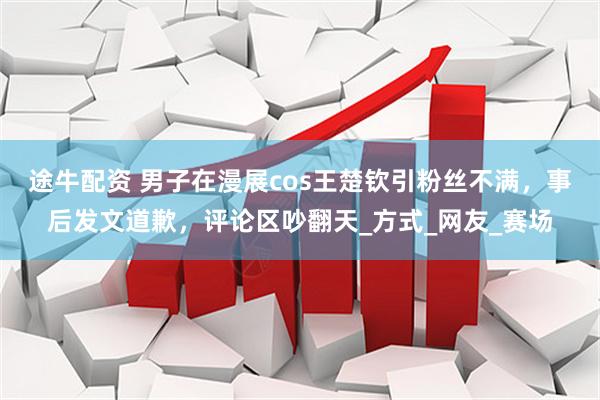 途牛配资 男子在漫展cos王楚钦引粉丝不满，事后发文道歉，评论区吵翻天_方式_网友_赛场