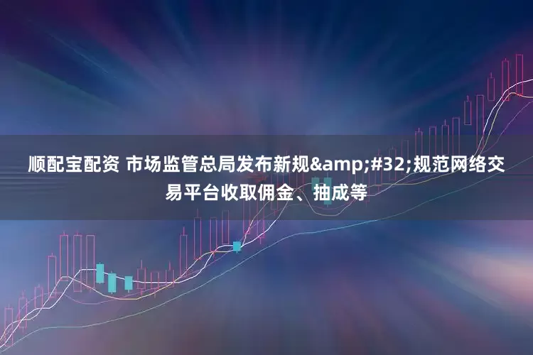 顺配宝配资 市场监管总局发布新规&#32;规范网络交易平台收取佣金、抽成等