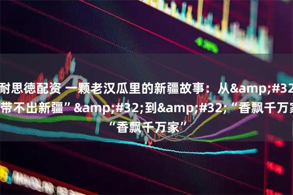 耐思徳配资 一颗老汉瓜里的新疆故事：从&#32;“带不出新疆”&#32;到&#32;“香飘千万家”