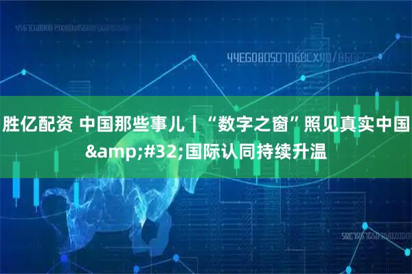 胜亿配资 中国那些事儿｜“数字之窗”照见真实中国&#32;国际认同持续升温
