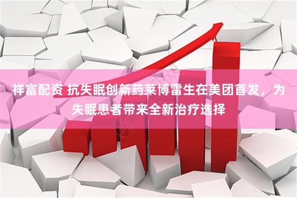祥富配资 抗失眠创新药莱博雷生在美团首发，为失眠患者带来全新治疗选择