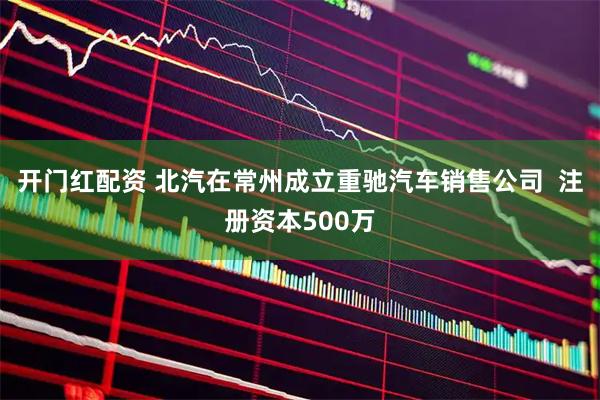 开门红配资 北汽在常州成立重驰汽车销售公司  注册资本500万