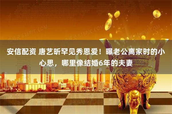 安信配资 唐艺昕罕见秀恩爱！曝老公离家时的小心思，哪里像结婚6年的夫妻