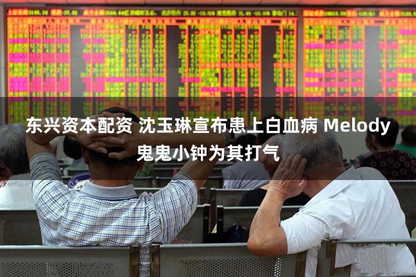 东兴资本配资 沈玉琳宣布患上白血病 Melody鬼鬼小钟为其打气