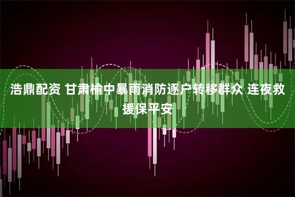 浩鼎配资 甘肃榆中暴雨消防逐户转移群众 连夜救援保平安