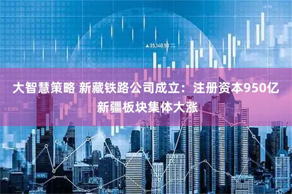 大智慧策略 新藏铁路公司成立：注册资本950亿 新疆板块集体大涨