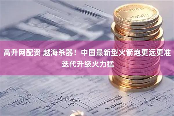 高升网配资 越海杀器！中国最新型火箭炮更远更准 迭代升级火力猛