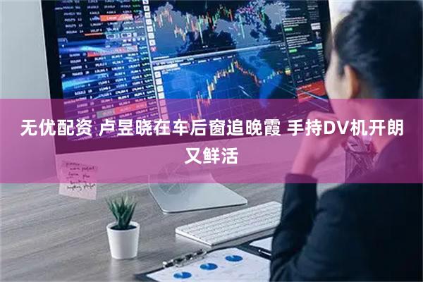 无优配资 卢昱晓在车后窗追晚霞 手持DV机开朗又鲜活