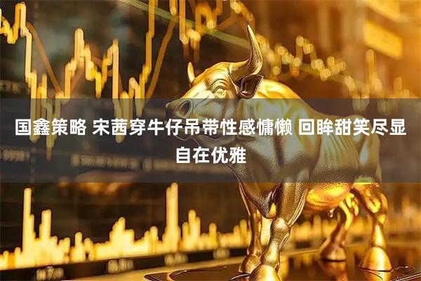 国鑫策略 宋茜穿牛仔吊带性感慵懒 回眸甜笑尽显自在优雅