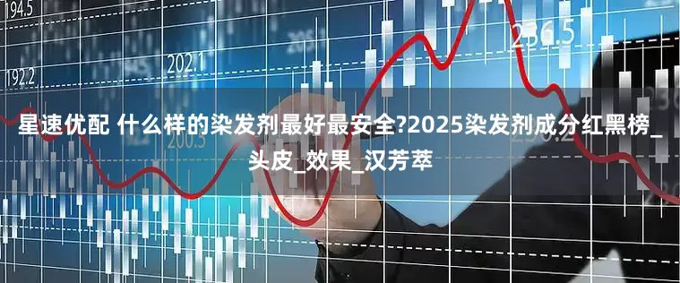 星速优配 什么样的染发剂最好最安全?2025染发剂成分红黑榜_头皮_效果_汉芳萃