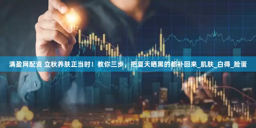 满盈网配资 立秋养肤正当时！教你三步，把夏天晒黑的都补回来_肌肤_白得_脸蛋