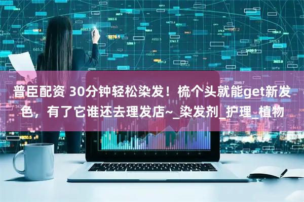 普臣配资 30分钟轻松染发！梳个头就能get新发色，有了它谁还去理发店~_染发剂_护理_植物