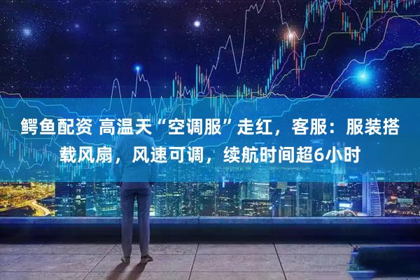 鳄鱼配资 高温天“空调服”走红，客服：服装搭载风扇，风速可调，续航时间超6小时