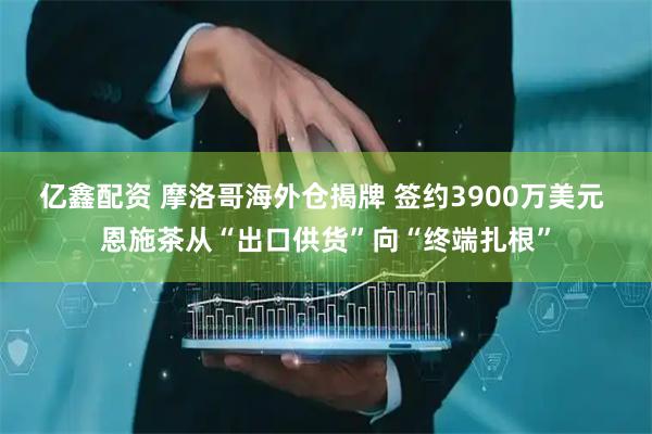 亿鑫配资 摩洛哥海外仓揭牌 签约3900万美元 恩施茶从“出口供货”向“终端扎根”