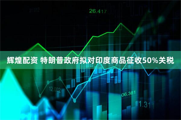 辉煌配资 特朗普政府拟对印度商品征收50%关税