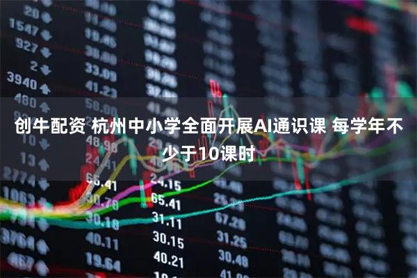 创牛配资 杭州中小学全面开展AI通识课 每学年不少于10课时