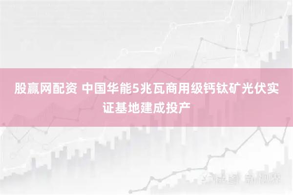 股赢网配资 中国华能5兆瓦商用级钙钛矿光伏实证基地建成投产