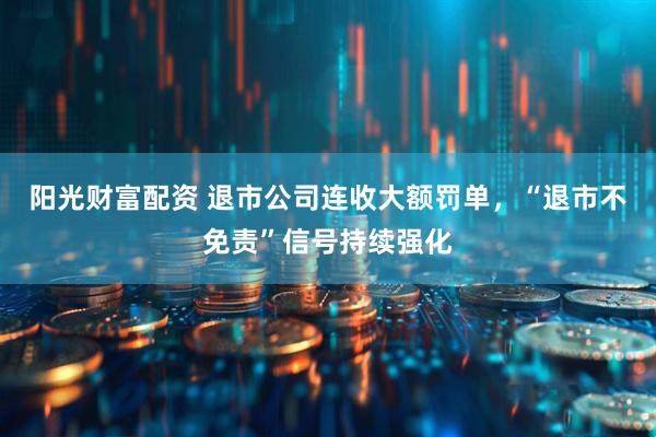 阳光财富配资 退市公司连收大额罚单，“退市不免责”信号持续强化