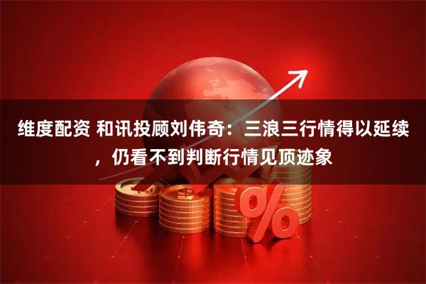 维度配资 和讯投顾刘伟奇：三浪三行情得以延续，仍看不到判断行情见顶迹象