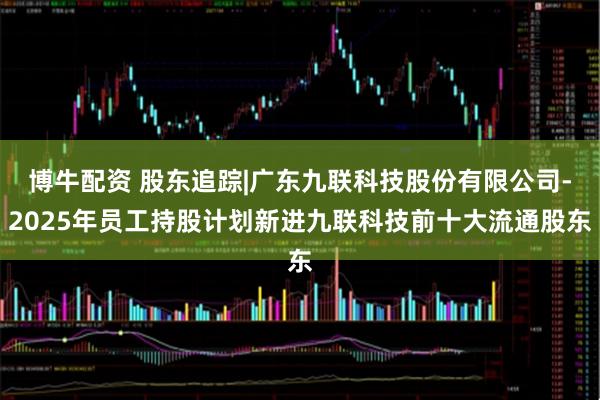 博牛配资 股东追踪|广东九联科技股份有限公司-2025年员工持股计划新进九联科技前十大流通股东