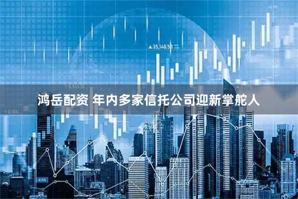 鸿岳配资 年内多家信托公司迎新掌舵人