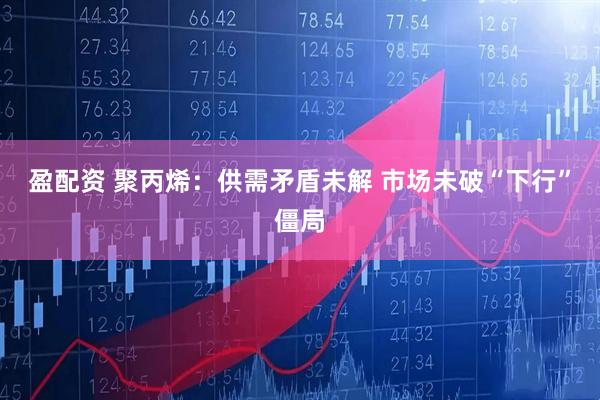 盈配资 聚丙烯：供需矛盾未解 市场未破“下行”僵局