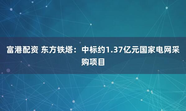 富港配资 东方铁塔：中标约1.37亿元国家电网采购项目