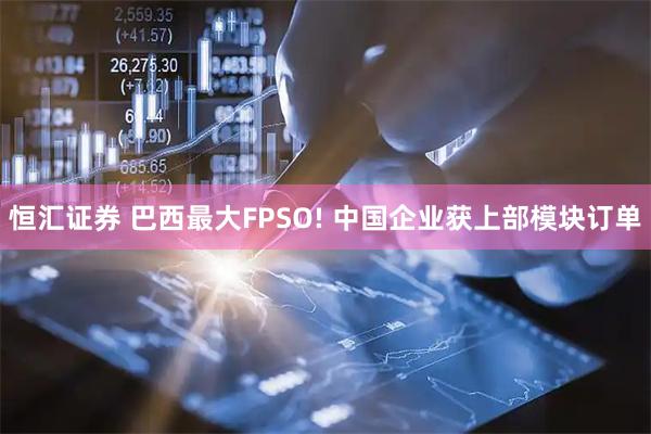 恒汇证券 巴西最大FPSO! 中国企业获上部模块订单