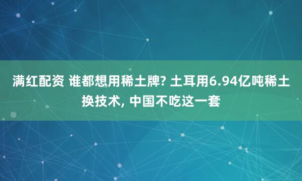 满红配资 谁都想用稀土牌? 土耳用6.94亿吨稀土换技术, 中国不吃这一套
