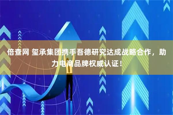 倍查网 玺承集团携手吾德研究达成战略合作，助力电商品牌权威认证！