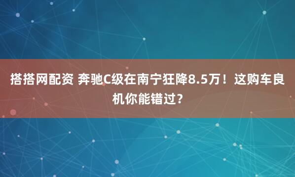搭搭网配资 奔驰C级在南宁狂降8.5万！这购车良机你能错过？