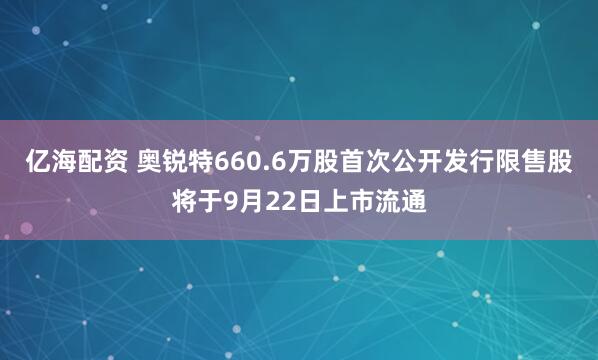 亿海配资 奥锐特660.6万股首次公开发行限售股将于9月22日上市流通