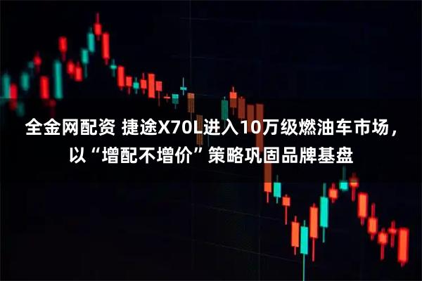 全金网配资 捷途X70L进入10万级燃油车市场，以“增配不增价”策略巩固品牌基盘