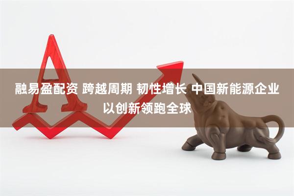 融易盈配资 跨越周期 韧性增长 中国新能源企业以创新领跑全球