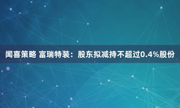 闻喜策略 富瑞特装：股东拟减持不超过0.4%股份