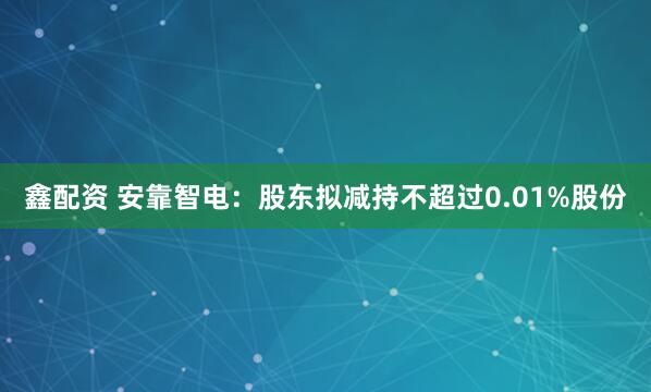 鑫配资 安靠智电：股东拟减持不超过0.01%股份