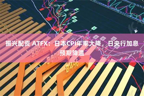 振兴配资 ATFX：日本CPI年率大降，日央行加息预期降温