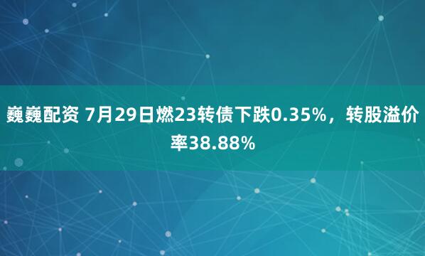 巍巍配资 7月29日燃23转债下跌0.35%,转股溢价率38.88%