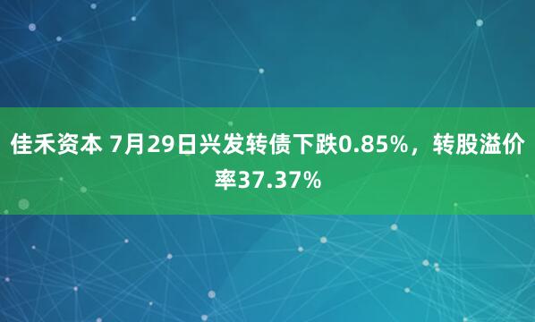 佳禾资本 7月29日兴发转债下跌0.85%，转股溢价率37.37%