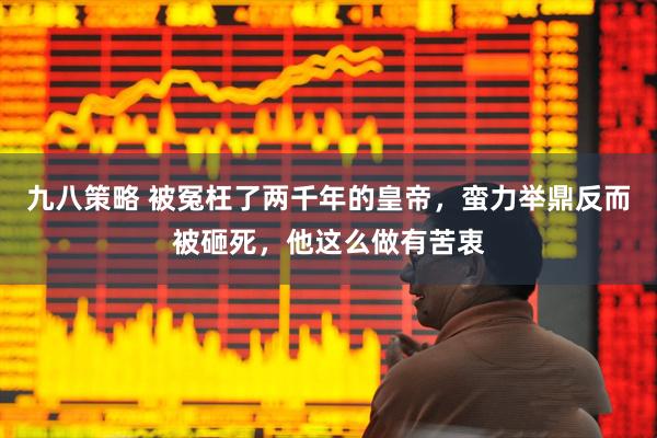 九八策略 被冤枉了两千年的皇帝,蛮力举鼎反而被砸死,他这么做有苦衷