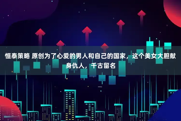 恒泰策略 原创为了心爱的男人和自己的国家,这个美女大胆献身仇人,千古留名