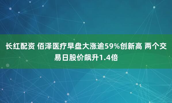 长红配资 佰泽医疗早盘大涨逾59%创新高 两个交易日股价飙升1.4倍