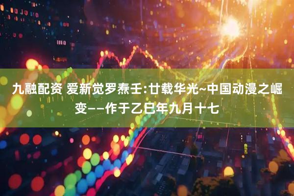九融配资 爱新觉罗焘壬:廿载华光~中国动漫之崛变——作于乙巳年九月十七