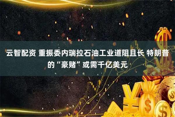 云智配资 重振委内瑞拉石油工业道阻且长 特朗普的“豪赌”或需千亿美元