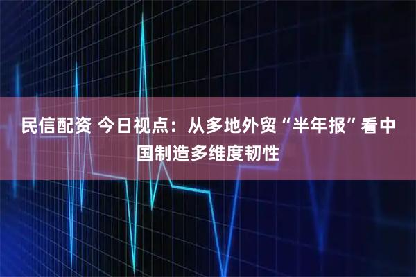 民信配资 今日视点:从多地外贸“半年报”看中国制造多维度韧性